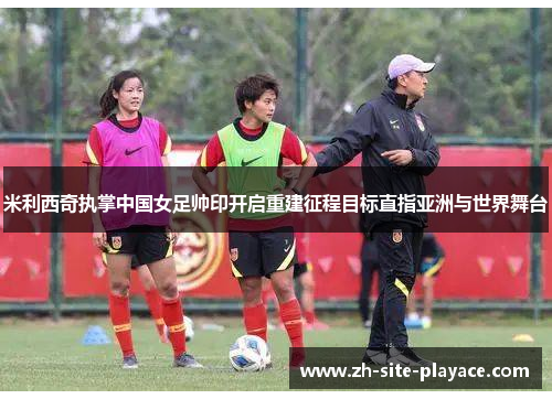米利西奇执掌中国女足帅印开启重建征程目标直指亚洲与世界舞台 米利西奇执掌中国女足帅印开启重建征程目标直指亚洲与世界舞台