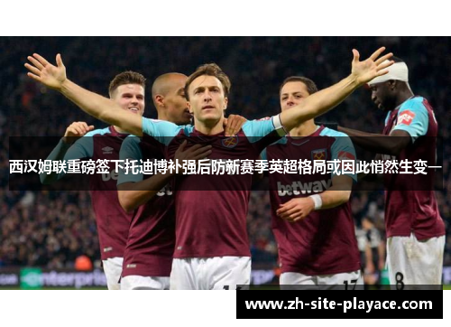 西汉姆联重磅签下托迪博补强后防新赛季英超格局或因此悄然生变一 西汉姆联重磅签下托迪博补强后防新赛季英超格局或因此悄然生变一