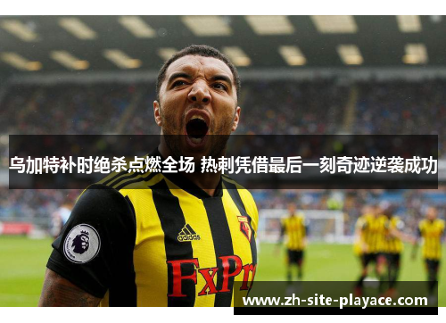 乌加特补时绝杀点燃全场 热刺凭借最后一刻奇迹逆袭成功