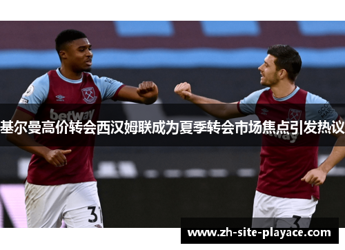 基尔曼高价转会西汉姆联成为夏季转会市场焦点引发热议