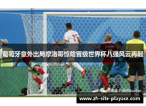 葡萄牙意外出局摩洛哥惊险晋级世界杯八强风云再起